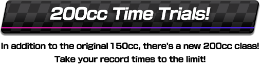 200 cc Time Trials! In addition to the original 150 cc, there's a new 200 cc class! Take your record times to the limit!